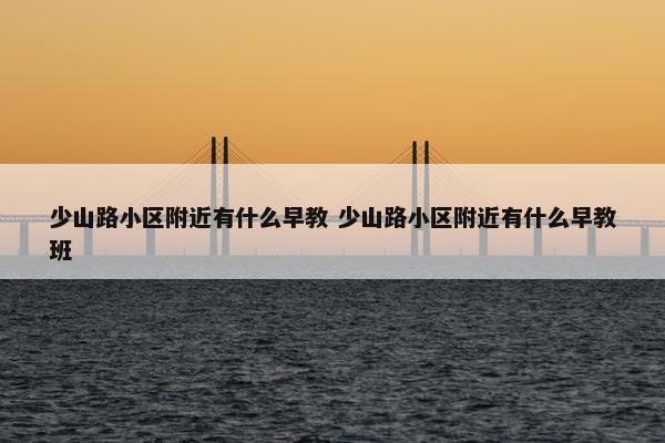 少山路小区附近有什么早教 少山路小区附近有什么早教班