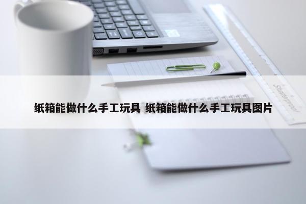 纸箱能做什么手工玩具 纸箱能做什么手工玩具图片