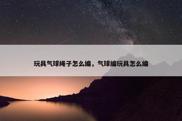 玩具气球绳子怎么编，气球编玩具怎么编