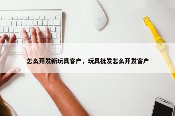 怎么开发新玩具客户，玩具批发怎么开发客户