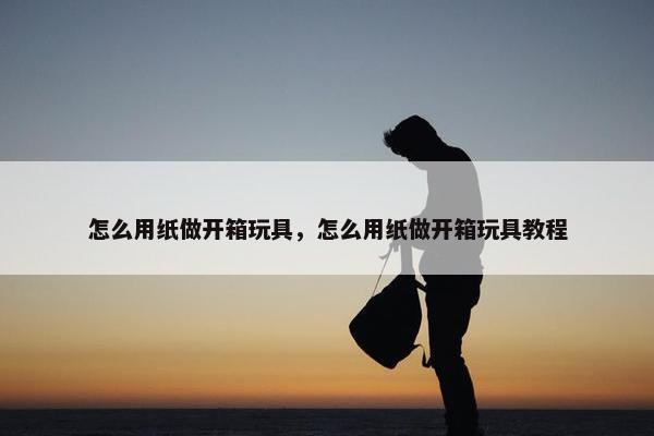 怎么用纸做开箱玩具，怎么用纸做开箱玩具教程