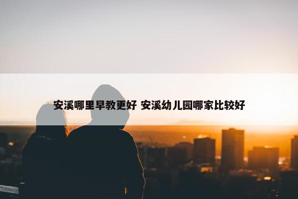 安溪哪里早教更好 安溪幼儿园哪家比较好