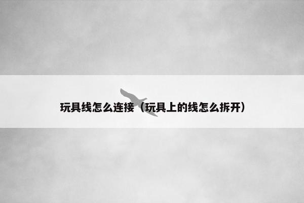 玩具线怎么连接（玩具上的线怎么拆开）