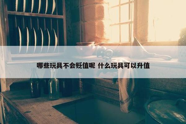 哪些玩具不会贬值呢 什么玩具可以升值