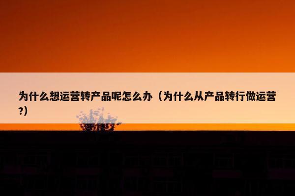 为什么想运营转产品呢怎么办（为什么从产品转行做运营?）