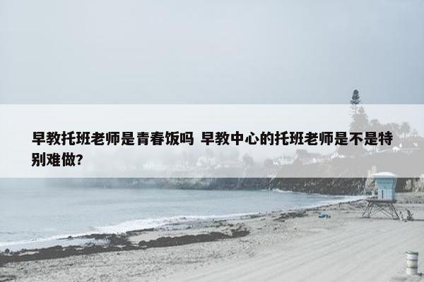 早教托班老师是青春饭吗 早教中心的托班老师是不是特别难做?