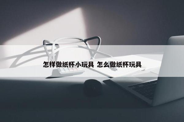 怎样做纸杯小玩具 怎么做纸杯玩具