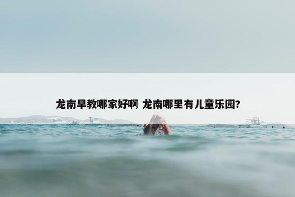 龙南早教哪家好啊 龙南哪里有儿童乐园?