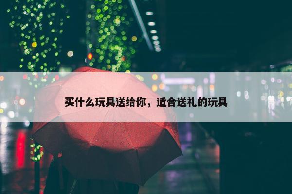 买什么玩具送给你，适合送礼的玩具