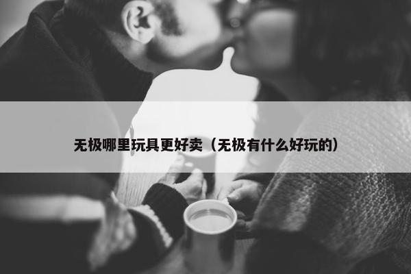 无极哪里玩具更好卖（无极有什么好玩的）