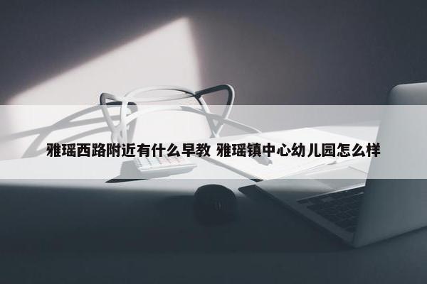 雅瑶西路附近有什么早教 雅瑶镇中心幼儿园怎么样