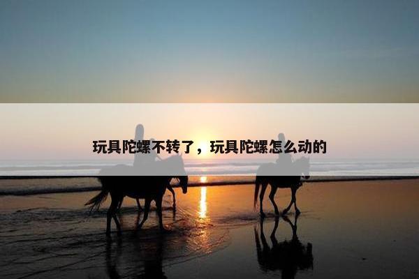 玩具陀螺不转了，玩具陀螺怎么动的