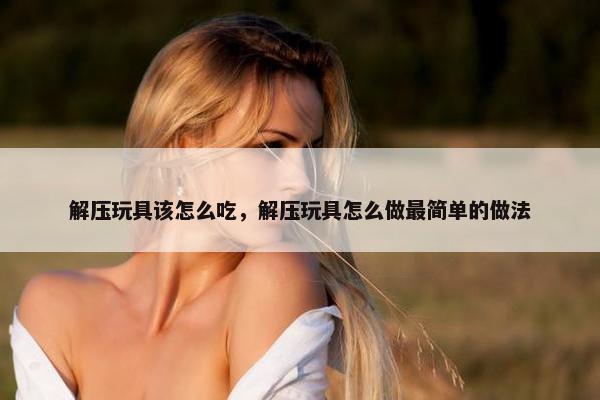 解压玩具该怎么吃，解压玩具怎么做最简单的做法