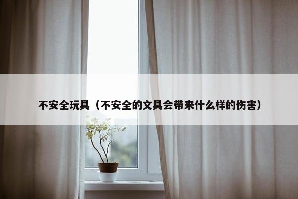 不安全玩具（不安全的文具会带来什么样的伤害）