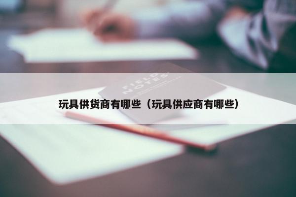 玩具供货商有哪些（玩具供应商有哪些）