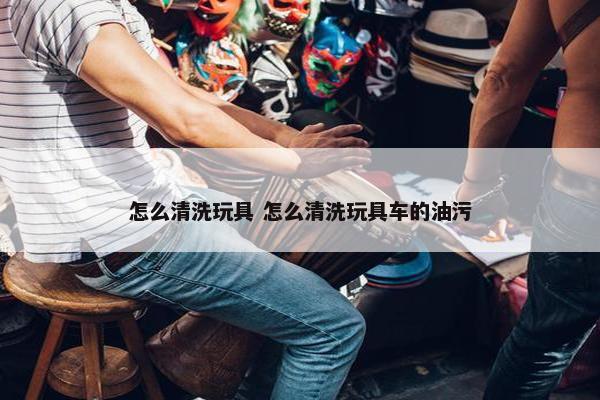 怎么清洗玩具 怎么清洗玩具车的油污