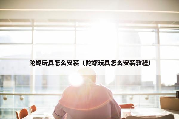 陀螺玩具怎么安装（陀螺玩具怎么安装教程）