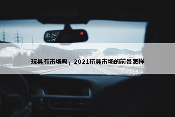 玩具有市场吗，2021玩具市场的前景怎样