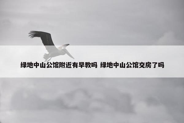 绿地中山公馆附近有早教吗 绿地中山公馆交房了吗