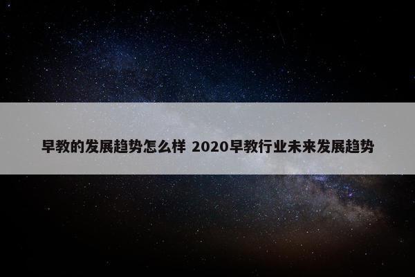 早教的发展趋势怎么样 2020早教行业未来发展趋势