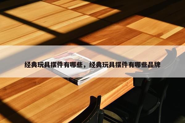 经典玩具摆件有哪些，经典玩具摆件有哪些品牌