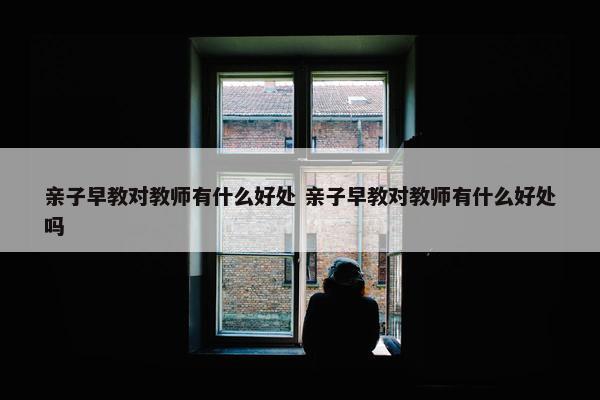 亲子早教对教师有什么好处 亲子早教对教师有什么好处吗