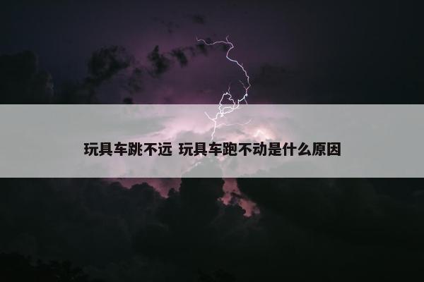 玩具车跳不远 玩具车跑不动是什么原因