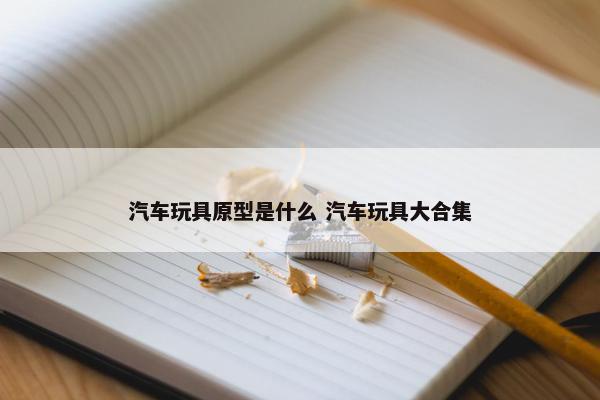 汽车玩具原型是什么 汽车玩具大合集