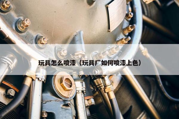 玩具怎么喷漆（玩具厂如何喷漆上色）