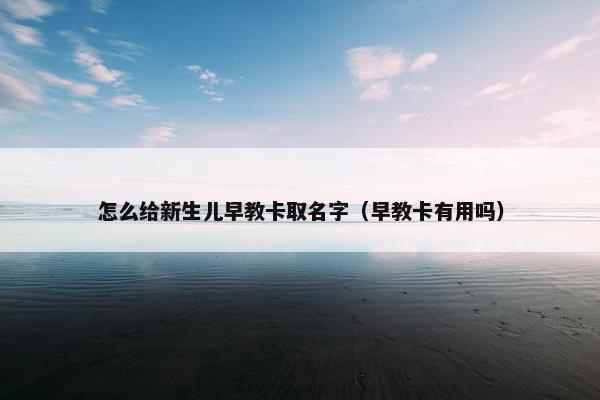 怎么给新生儿早教卡取名字（早教卡有用吗）