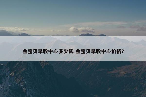 金宝贝早教中心多少钱 金宝贝早教中心价格?