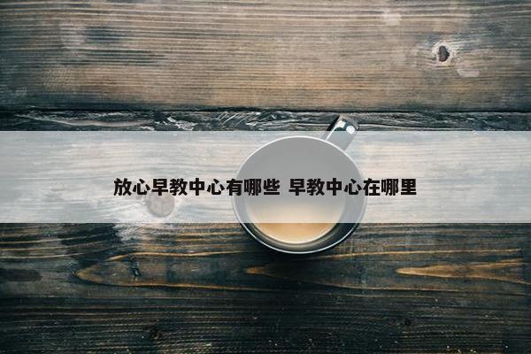 放心早教中心有哪些 早教中心在哪里