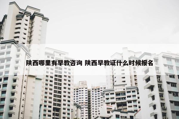 陕西哪里有早教咨询 陕西早教证什么时候报名