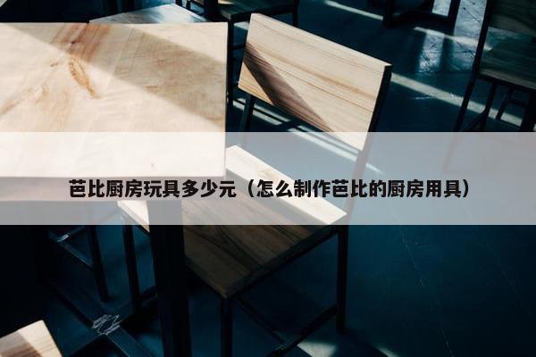 芭比厨房玩具多少元（怎么制作芭比的厨房用具）