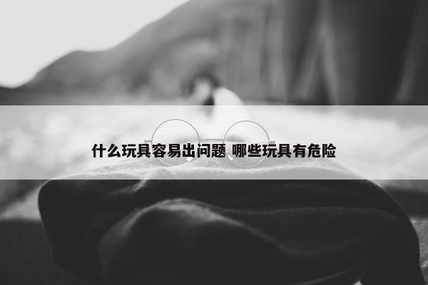 什么玩具容易出问题 哪些玩具有危险