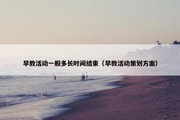 早教活动一般多长时间结束（早教活动策划方案）