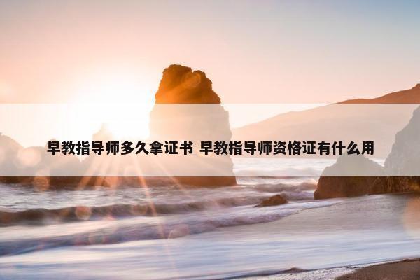 早教指导师多久拿证书 早教指导师资格证有什么用