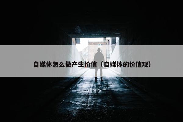 自媒体怎么做产生价值（自媒体的价值观）