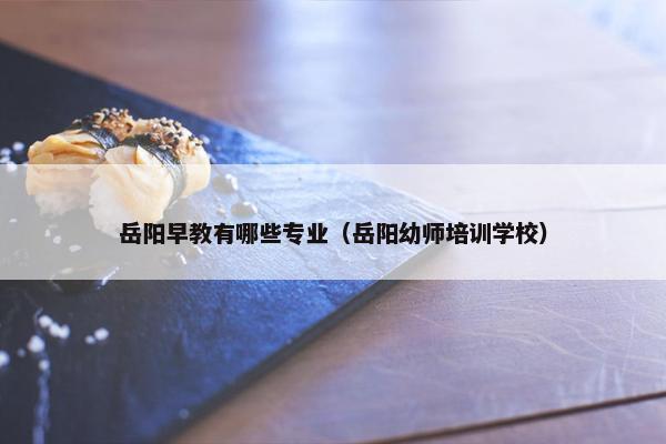 岳阳早教有哪些专业（岳阳幼师培训学校）