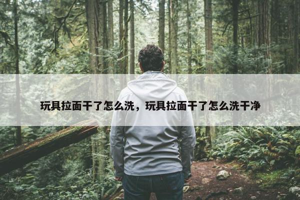 玩具拉面干了怎么洗，玩具拉面干了怎么洗干净