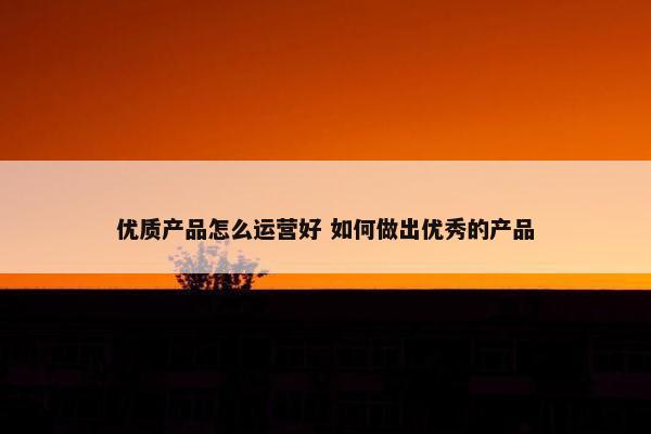 优质产品怎么运营好 如何做出优秀的产品