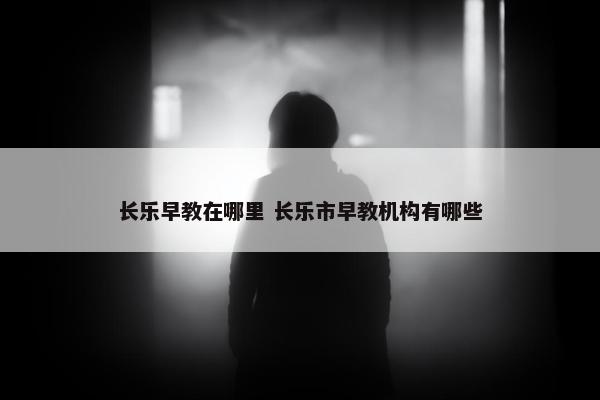 长乐早教在哪里 长乐市早教机构有哪些