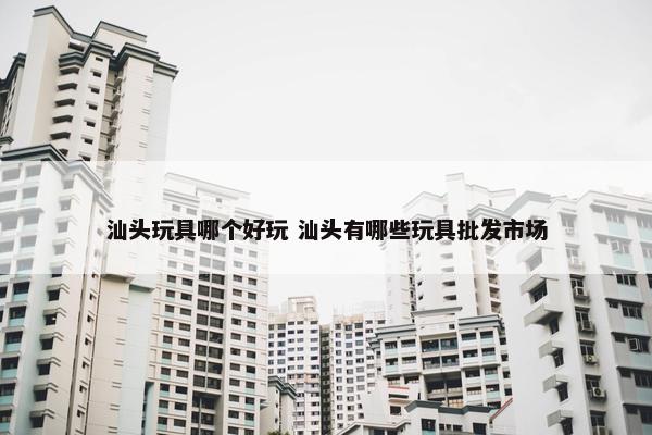 汕头玩具哪个好玩 汕头有哪些玩具批发市场