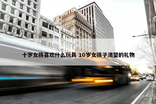 十岁女孩喜欢什么玩具 10岁女孩子渴望的礼物