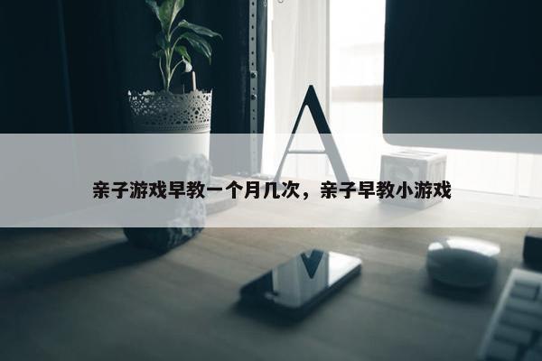 亲子游戏早教一个月几次，亲子早教小游戏