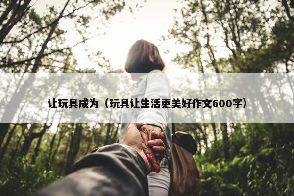 让玩具成为（玩具让生活更美好作文600字）