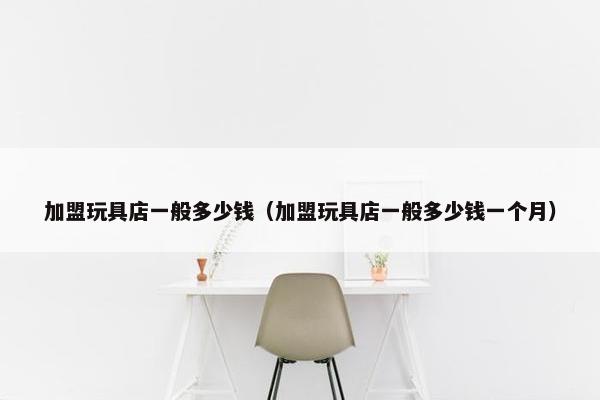 加盟玩具店一般多少钱（加盟玩具店一般多少钱一个月）