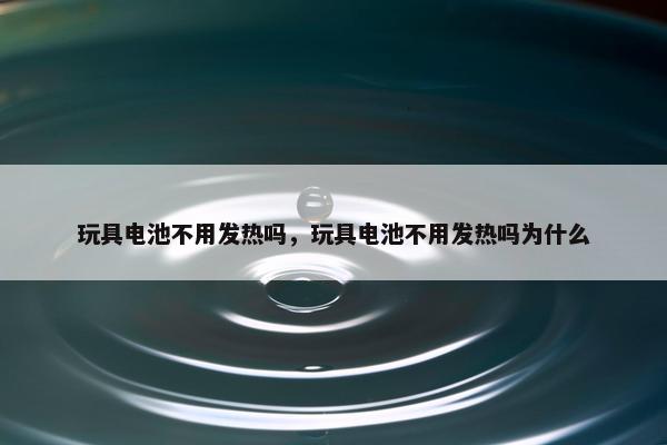 玩具电池不用发热吗，玩具电池不用发热吗为什么