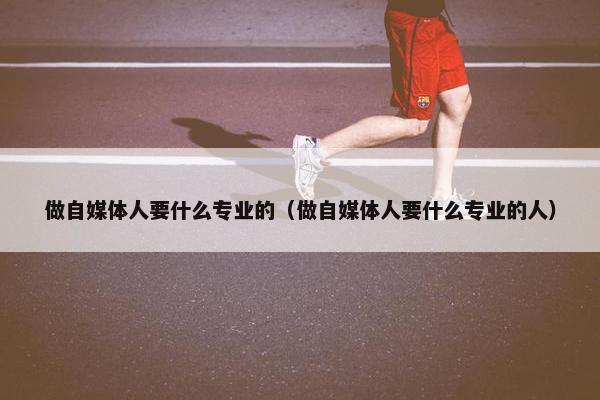 做自媒体人要什么专业的（做自媒体人要什么专业的人）