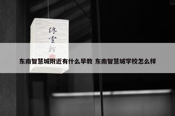 东南智慧城附近有什么早教 东南智慧城学校怎么样